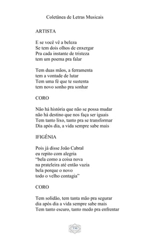 Coletânea de Letras Musicais
336
ARTISTA
E se você vê a beleza
Se tem dois olhos de enxergar
Pra cada instante de tristeza
tem um poema pra falar
Tem duas mãos, a ferramenta
tem a vontade de lutar
Tem uma fé que te sustenta
tem novo sonho pra sonhar
CORO
Não há história que não se possa mudar
não há destino que nos faça ser iguais
Tem tanto lixo, tanto pra se transformar
Dia após dia, a vida sempre sabe mais
IFIGÊNIA
Pois já disse João Cabral
eu repito com alegria
“bela como a coisa nova
na prateleira até então vazia
bela porque o novo
todo o velho contagia”
CORO
Tem solidão, tem tanta mão pra segurar
dia após dia a vida sempre sabe mais
Tem tanto escuro, tanto medo pra enfrentar
 
