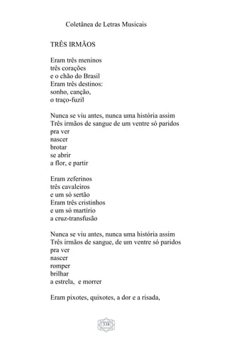 Coletânea de Letras Musicais
338
TRÊS IRMÃOS
Eram três meninos
três corações
e o chão do Brasil
Eram três destinos:
sonho, canção,
o traço-fuzil
Nunca se viu antes, nunca uma história assim
Três irmãos de sangue de um ventre só paridos
pra ver
nascer
brotar
se abrir
a flor, e partir
Eram zeferinos
três cavaleiros
e um só sertão
Eram três cristinhos
e um só martírio
a cruz-transfusão
Nunca se viu antes, nunca uma história assim
Três irmãos de sangue, de um ventre só paridos
pra ver
nascer
romper
brilhar
a estrela, e morrer
Eram pixotes, quixotes, a dor e a risada,
 