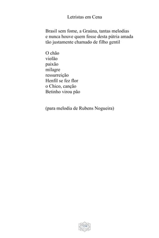 Letristas em Cena
339
Brasil sem fome, a Graúna, tantas melodias
e nunca houve quem fosse desta pátria amada
tão justamente chamado de filho gentil
O chão
violão
paixão
milagre
ressurreição
Henfil se fez flor
o Chico, canção
Betinho virou pão
(para melodia de Rubens Nogueira)
 