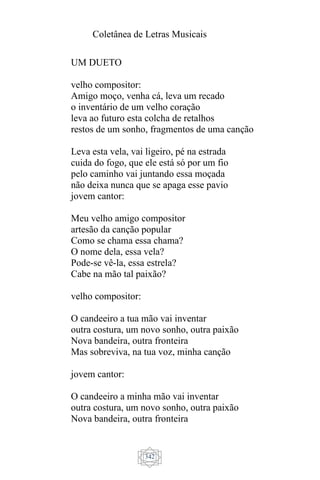 Coletânea de Letras Musicais
342
UM DUETO
velho compositor:
Amigo moço, venha cá, leva um recado
o inventário de um velho coração
leva ao futuro esta colcha de retalhos
restos de um sonho, fragmentos de uma canção
Leva esta vela, vai ligeiro, pé na estrada
cuida do fogo, que ele está só por um fio
pelo caminho vai juntando essa moçada
não deixa nunca que se apaga esse pavio
jovem cantor:
Meu velho amigo compositor
artesão da canção popular
Como se chama essa chama?
O nome dela, essa vela?
Pode-se vê-la, essa estrela?
Cabe na mão tal paixão?
velho compositor:
O candeeiro a tua mão vai inventar
outra costura, um novo sonho, outra paixão
Nova bandeira, outra fronteira
Mas sobreviva, na tua voz, minha canção
jovem cantor:
O candeeiro a minha mão vai inventar
outra costura, um novo sonho, outra paixão
Nova bandeira, outra fronteira
 
