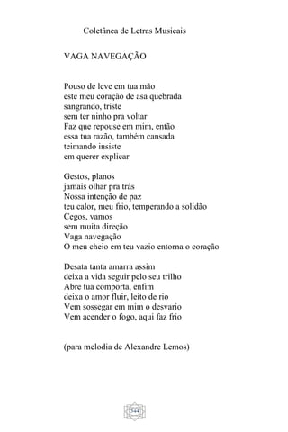 Coletânea de Letras Musicais
344
VAGA NAVEGAÇÃO
Pouso de leve em tua mão
este meu coração de asa quebrada
sangrando, triste
sem ter ninho pra voltar
Faz que repouse em mim, então
essa tua razão, também cansada
teimando insiste
em querer explicar
Gestos, planos
jamais olhar pra trás
Nossa intenção de paz
teu calor, meu frio, temperando a solidão
Cegos, vamos
sem muita direção
Vaga navegação
O meu cheio em teu vazio entorna o coração
Desata tanta amarra assim
deixa a vida seguir pelo seu trilho
Abre tua comporta, enfim
deixa o amor fluir, leito de rio
Vem sossegar em mim o desvario
Vem acender o fogo, aqui faz frio
(para melodia de Alexandre Lemos)
 