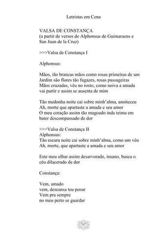 Letristas em Cena
347
VALSA DE CONSTANÇA
(a partir de versos de Alphonsus de Guimaraens e
San Juan de la Cruz)
>>>Valsa de Constança I
Alphonsus:
Mãos, tão brancas mãos como rosas primeiras de um
Jardim são flores tão fugazes, rosas passageiras
Mãos cruzadas, véu no rosto, como noiva a amada
vai partir e assim se ausenta de mim
Tão medonha noite cai sobre minh’alma, anoiteceu
Ah, morte que apartaste a amada e seu amor
O meu coração assim tão magoado inda teima em
bater descompassado de dor
>>>Valsa de Constança II
Alphonsus:
Tão escura noite cai sobre minh’alma, como um véu
Ah, morte, que apartaste a amada e seu amor
Este meu olhar assim desarvorado, insano, busca o
céu dilacerado de dor
Constança:
Vem, amado
vem, descansa teu penar
Vem pra sempre
no meu peito se guardar
 