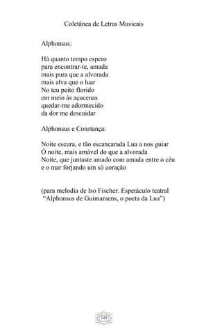 Coletânea de Letras Musicais
348
Alphonsus:
Há quanto tempo espero
para encontrar-te, amada
mais pura que a alvorada
mais alva que o luar
No teu peito florido
em meio às açucenas
quedar-me adormecido
da dor me descuidar
Alphonsus e Constança:
Noite escura, e tão escancarada Lua a nos guiar
Ó noite, mais amável do que a alvorada
Noite, que juntaste amado com amada entre o céu
e o mar forjando um só coração
(para melodia de Iso Fischer. Espetáculo teatral
“Alphonsus de Guimaraens, o poeta da Lua”)
 