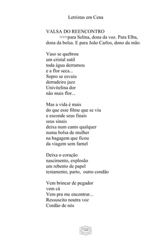 Letristas em Cena
349
VALSA DO REENCONTRO
>>>para Selma, dona da voz. Para Elba,
dona da bolsa. E para João Carlos, dono da mão.
Vaso se quebrou
um cristal sutil
toda água derramou
e a flor seca...
Sopro se esvaiu
derradeiro jazz
Univitelina dor
não mais flor...
Mas a vida é mais
do que esse filme que se viu
e esconde seus finais
seus sinais
deixa num canto qualquer
numa bolsa de mulher
na bagagem que ficou
da viagem sem farnel
Deixa o coração
nascimento, explosão
um rebento de papel
testamento, parto, outro condão
Vem brincar de pegador
vem cá
Vem pra me encontrar...
Ressuscito noutra voz
Cordão de nós
 