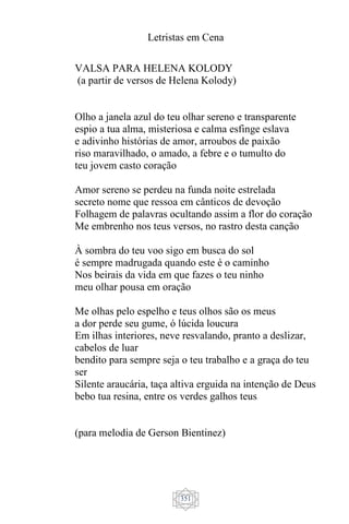 Letristas em Cena
351
VALSA PARA HELENA KOLODY
(a partir de versos de Helena Kolody)
Olho a janela azul do teu olhar sereno e transparente
espio a tua alma, misteriosa e calma esfinge eslava
e adivinho histórias de amor, arroubos de paixão
riso maravilhado, o amado, a febre e o tumulto do
teu jovem casto coração
Amor sereno se perdeu na funda noite estrelada
secreto nome que ressoa em cânticos de devoção
Folhagem de palavras ocultando assim a flor do coração
Me embrenho nos teus versos, no rastro desta canção
À sombra do teu voo sigo em busca do sol
é sempre madrugada quando este é o caminho
Nos beirais da vida em que fazes o teu ninho
meu olhar pousa em oração
Me olhas pelo espelho e teus olhos são os meus
a dor perde seu gume, ó lúcida loucura
Em ilhas interiores, neve resvalando, pranto a deslizar,
cabelos de luar
bendito para sempre seja o teu trabalho e a graça do teu
ser
Silente araucária, taça altiva erguida na intenção de Deus
bebo tua resina, entre os verdes galhos teus
(para melodia de Gerson Bientinez)
 