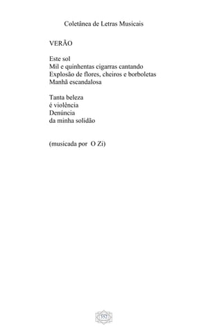 Coletânea de Letras Musicais
352
VERÃO
Este sol
Mil e quinhentas cigarras cantando
Explosão de flores, cheiros e borboletas
Manhã escandalosa
Tanta beleza
é violência
Denúncia
da minha solidão
(musicada por O Zi)
 