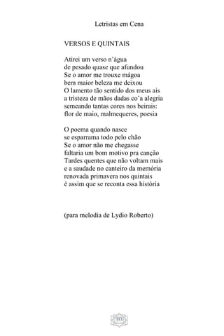 Letristas em Cena
353
VERSOS E QUINTAIS
Atirei um verso n’água
de pesado quase que afundou
Se o amor me trouxe mágoa
bem maior beleza me deixou
O lamento tão sentido dos meus ais
a tristeza de mãos dadas co’a alegria
semeando tantas cores nos beirais:
flor de maio, malmequeres, poesia
O poema quando nasce
se esparrama todo pelo chão
Se o amor não me chegasse
faltaria um bom motivo pra canção
Tardes quentes que não voltam mais
e a saudade no canteiro da memória
renovada primavera nos quintais
é assim que se reconta essa história
(para melodia de Lydio Roberto)
 