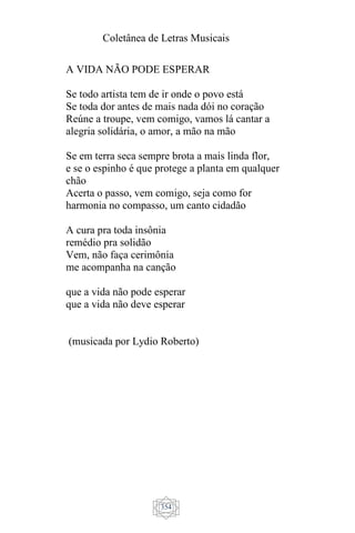 Coletânea de Letras Musicais
354
A VIDA NÃO PODE ESPERAR
Se todo artista tem de ir onde o povo está
Se toda dor antes de mais nada dói no coração
Reúne a troupe, vem comigo, vamos lá cantar a
alegria solidária, o amor, a mão na mão
Se em terra seca sempre brota a mais linda flor,
e se o espinho é que protege a planta em qualquer
chão
Acerta o passo, vem comigo, seja como for
harmonia no compasso, um canto cidadão
A cura pra toda insônia
remédio pra solidão
Vem, não faça cerimônia
me acompanha na canção
que a vida não pode esperar
que a vida não deve esperar
(musicada por Lydio Roberto)
 