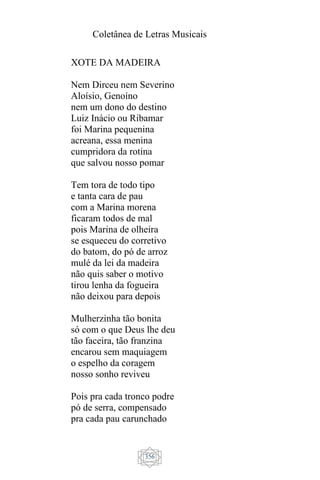 Coletânea de Letras Musicais
356
XOTE DA MADEIRA
Nem Dirceu nem Severino
Aloísio, Genoíno
nem um dono do destino
Luiz Inácio ou Ribamar
foi Marina pequenina
acreana, essa menina
cumpridora da rotina
que salvou nosso pomar
Tem tora de todo tipo
e tanta cara de pau
com a Marina morena
ficaram todos de mal
pois Marina de olheira
se esqueceu do corretivo
do batom, do pó de arroz
mulé da lei da madeira
não quis saber o motivo
tirou lenha da fogueira
não deixou para depois
Mulherzinha tão bonita
só com o que Deus lhe deu
tão faceira, tão franzina
encarou sem maquiagem
o espelho da coragem
nosso sonho reviveu
Pois pra cada tronco podre
pó de serra, compensado
pra cada pau carunchado
 