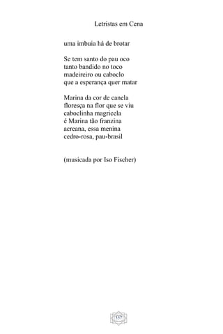 Letristas em Cena
357
uma imbuia há de brotar
Se tem santo do pau oco
tanto bandido no toco
madeireiro ou caboclo
que a esperança quer matar
Marina da cor de canela
floresça na flor que se viu
caboclinha magricela
é Marina tão franzina
acreana, essa menina
cedro-rosa, pau-brasil
(musicada por Iso Fischer)
 