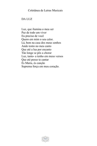 Coletânea de Letras Musicais
362
DA LUZ
Luz, que ilumina o meu ser
Paz de todo um viver
Eu preciso de você
Quero em mim o seu calor.
Lá, bem na casa dos meus sonhos
Ando tonto no meu canto
Que até a lua por encanto
Tão longe se pôs a chorar
Luz, tanto- a tenho em meus versos
Que até posso te cantar
És Maria, és canção
Suprema força em meu coração.
 
