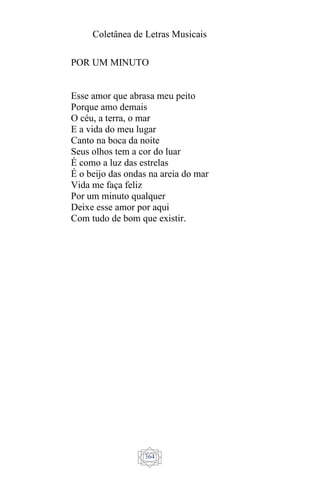 Coletânea de Letras Musicais
364
POR UM MINUTO
Esse amor que abrasa meu peito
Porque amo demais
O céu, a terra, o mar
E a vida do meu lugar
Canto na boca da noite
Seus olhos tem a cor do luar
É como a luz das estrelas
É o beijo das ondas na areia do mar
Vida me faça feliz
Por um minuto qualquer
Deixe esse amor por aqui
Com tudo de bom que existir.
 