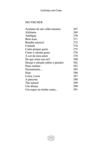 Letristas em Cena
365
ISO FISCHER
Acalanto de um velho-menino
Alchimia
Ambígua
Bem mais
Bendita música!
Cantada
Canto porque gosto
Cento e oitenta graus
A cor do meu amor
De que reino sou rei?
Desejo e afeição (afeto e paixão)
Duas rainhas
Eternamente...
Hoje
Luiza, Luiza
A parceria
Tão natural
Um abraço
Um negro na minha cama...
367
369
370
371
372
374
375
376
378
380
382
383
385
386
387
388
389
390
391
 