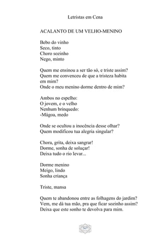 Letristas em Cena
367
ACALANTO DE UM VELHO-MENINO
Bebo do vinho
Seco, tinto
Choro sozinho
Nego, minto
Quem me ensinou a ser tão só, e triste assim?
Quem me convenceu de que a tristeza habita
em mim?
Onde o meu menino dorme dentro de mim?
Ambos no espelho:
O jovem, e o velho
Nenhum brinquedo:
-Mágoa, medo
Onde se ocultou a inocência desse olhar?
Quem modificou tua alegria singular?
Chora, grita, deixa sangrar!
Dorme, sonha de soluçar!
Deixa tudo o rio levar...
Dorme menino
Meigo, lindo
Sonha criança
Triste, mansa
Quem te abandonou entre as folhagens do jardim?
Vem, me dá tua mão, pra que ficar sozinho assim?
Deixa que este sonho te devolva para mim.
 