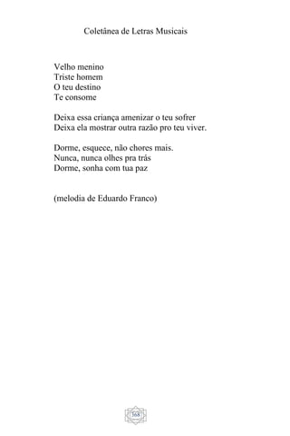 Coletânea de Letras Musicais
368
Velho menino
Triste homem
O teu destino
Te consome
Deixa essa criança amenizar o teu sofrer
Deixa ela mostrar outra razão pro teu viver.
Dorme, esquece, não chores mais.
Nunca, nunca olhes pra trás
Dorme, sonha com tua paz
(melodia de Eduardo Franco)
 