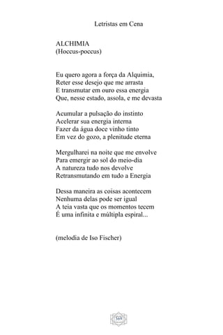 Letristas em Cena
369
ALCHIMIA
(Hoccus-poccus)
Eu quero agora a força da Alquimia,
Reter esse desejo que me arrasta
E transmutar em ouro essa energia
Que, nesse estado, assola, e me devasta
Acumular a pulsação do instinto
Acelerar sua energia interna
Fazer da água doce vinho tinto
Em vez do gozo, a plenitude eterna
Mergulharei na noite que me envolve
Para emergir ao sol do meio-dia
A natureza tudo nos devolve
Retransmutando em tudo a Energia
Dessa maneira as coisas acontecem
Nenhuma delas pode ser igual
A teia vasta que os momentos tecem
É uma infinita e múltipla espiral...
(melodia de Iso Fischer)
 