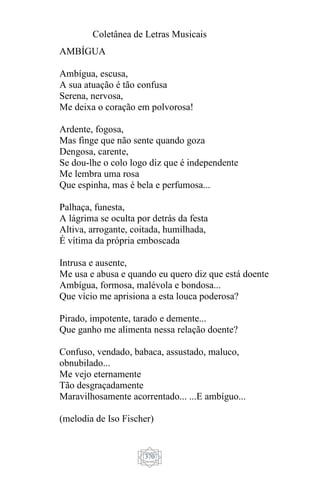 Coletânea de Letras Musicais
370
AMBÍGUA
Ambígua, escusa,
A sua atuação é tão confusa
Serena, nervosa,
Me deixa o coração em polvorosa!
Ardente, fogosa,
Mas finge que não sente quando goza
Dengosa, carente,
Se dou-lhe o colo logo diz que é independente
Me lembra uma rosa
Que espinha, mas é bela e perfumosa...
Palhaça, funesta,
A lágrima se oculta por detrás da festa
Altiva, arrogante, coitada, humilhada,
É vítima da própria emboscada
Intrusa e ausente,
Me usa e abusa e quando eu quero diz que está doente
Ambígua, formosa, malévola e bondosa...
Que vício me aprisiona a esta louca poderosa?
Pirado, impotente, tarado e demente...
Que ganho me alimenta nessa relação doente?
Confuso, vendado, babaca, assustado, maluco,
obnubilado...
Me vejo eternamente
Tão desgraçadamente
Maravilhosamente acorrentado... ...E ambíguo...
(melodia de Iso Fischer)
 