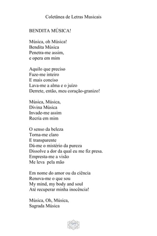 Coletânea de Letras Musicais
372
BENDITA MÚSICA!
Música, oh Música!
Bendita Música
Penetra-me assim,
e opera em mim
Aquilo que preciso
Faze-me inteiro
E mais conciso
Lava-me a alma e o juízo
Derrete, então, meu coração-granizo!
Música, Música,
Divina Música
Invade-me assim
Recria em mim
O senso da beleza
Torna-me claro
E transparente
Dá-me o mistério da pureza
Dissolve a dor da qual eu me fiz presa.
Empresta-me a visão
Me leva pela mão
Em nome do amor ou da ciência
Renova-me o que sou
My mind, my body and soul
Até recuperar minha inocência!
Música, Oh, Música,
Sagrada Música
 