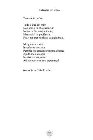 Letristas em Cena
373
Transmuta enfim
Tudo o que em mim
Não seja a minha essência!
Nessa tardia adolescência,
Manancial de paciência,
Faze-me crer no fluxo da existência!
Mitiga minha dor
Invade-me de amor
Permite-me encontrar minha criança
Ajuda-me a crescer
Nas trilhas do prazer
Até recuperar minha esperança!
(melodia de Tato Fischer)
 