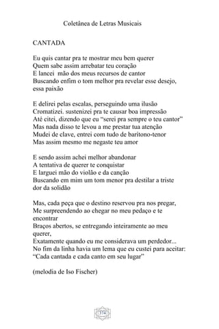 Coletânea de Letras Musicais
374
CANTADA
Eu quis cantar pra te mostrar meu bem querer
Quem sabe assim arrebatar teu coração
E lancei mão dos meus recursos de cantor
Buscando enfim o tom melhor pra revelar esse desejo,
essa paixão
E delirei pelas escalas, perseguindo uma ilusão
Cromatizei. sustenizei pra te causar boa impressão
Até citei, dizendo que eu “serei pra sempre o teu cantor”
Mas nada disso te levou a me prestar tua atenção
Mudei de clave, entrei com tudo de barítono-tenor
Mas assim mesmo me negaste teu amor
E sendo assim achei melhor abandonar
A tentativa de querer te conquistar
E larguei mão do violão e da canção
Buscando em mim um tom menor pra destilar a triste
dor da solidão
Mas, cada peça que o destino reservou pra nos pregar,
Me surpreendendo ao chegar no meu pedaço e te
encontrar
Braços abertos, se entregando inteiramente ao meu
querer,
Exatamente quando eu me considerava um perdedor...
No fim da linha havia um lema que eu custei para aceitar:
“Cada cantada e cada canto em seu lugar”
(melodia de Iso Fischer)
 