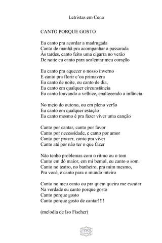 Letristas em Cena
375
CANTO PORQUE GOSTO
Eu canto pra acordar a madrugada
Canto de manhã pra acompanhar a passarada
Às tardes, canto feito uma cigarra no verão
De noite eu canto para acalentar meu coração
Eu canto pra aquecer o nosso inverno
E canto pra florir c’oa primavera
Eu canto de noite, eu canto de dia,
Eu canto em qualquer circunstância
Eu canto louvando a velhice, enaltecendo a infância
No meio do outono, ou em pleno verão
Eu canto em qualquer estação
Eu canto mesmo é pra fazer viver uma canção
Canto por cantar, canto por favor
Canto por necessidade, e canto por amor
Canto por prazer, canto pra viver
Canto até por não ter o que fazer
Não tenho problemas com o ritmo ou o tom
Canto em dó maior, em mi bemol, eu canto o som
Canto no teatro, no banheiro, pra mim mesmo,
Pra você, e canto para o mundo inteiro
Canto no meu canto ou pra quem queira me escutar
Na verdade eu canto porque gosto
Canto porque gosto
Canto porque gosto de cantar!!!!
(melodia de Iso Fischer)
 