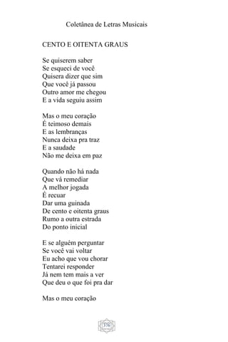 Coletânea de Letras Musicais
376
CENTO E OITENTA GRAUS
Se quiserem saber
Se esqueci de você
Quisera dizer que sim
Que você já passou
Outro amor me chegou
E a vida seguiu assim
Mas o meu coração
É teimoso demais
E as lembranças
Nunca deixa pra traz
E a saudade
Não me deixa em paz
Quando não há nada
Que vá remediar
A melhor jogada
É recuar
Dar uma guinada
De cento e oitenta graus
Rumo a outra estrada
Do ponto inicial
E se alguém perguntar
Se você vai voltar
Eu acho que vou chorar
Tentarei responder
Já nem tem mais a ver
Que deu o que foi pra dar
Mas o meu coração
 