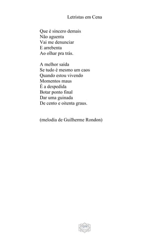 Letristas em Cena
377
Que é sincero demais
Não aguenta
Vai me denunciar
E arrebenta
Ao olhar pra trás.
A melhor saída
Se tudo é mesmo um caos
Quando estou vivendo
Momentos maus
É a despedida
Botar ponto final
Dar uma guinada
De cento e oitenta graus.
(melodia de Guilherme Rondon)
 