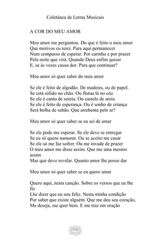 Coletânea de Letras Musicais
378
A COR DO MEU AMOR
Meu amor me perguntou. Do que é feito o meu amor
Que motivos eu terei. Para aqui permanecer
Num compasso de esperar. Por carinho e por prazer
Pela noite que virá. Quando Deus enfim quiser
E, se às vezes causa dor. Para que continuar?
Meu amor só quer saber do meu amor
Se ele é feito de algodão. De madeira, ou de papel.
Se está sólido no chão. Ou flutua lá no céu
Se ele é canto de sereia. Ou castelo de areia
Se ele é feito de esperança. Ou é sonho de criança
Será bolha de sabão. Que arrebenta pelo ar?
Meu amor só quer saber se eu sei de amar
Se ele pode me esperar. Se ele deve se entregar
Se eu só quero namorar. Ou se aceito me casar
Se ele só me faz sofrer. Ou me invade de prazer
O meu amor me disse assim. Que me ama mesmo
assim
Mas que devo revelar. Quanto amor lhe posso dar
Meu amor só quer saber se eu quero amar
Quero aqui, nesta canção. Sobre os versos que eu lhe
fiz
Lhe dizer que eu sou feliz. Nesta minha condição
Por saber que existe alguém. Que me deu seu coração,
Me deseja, me quer bem. E me traz em oração
 