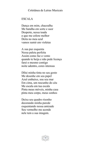 Coletânea de Letras Musicais
38
ESCALA
Dança em mim, chacoalha
Me batalha em sorte e suor
Desperte, nessa toada
o que me colore melhor
Deita no meu azul
vamos sumir em violetas
A sua paz esquenta
Nessa paleta perfeita
Assim como faz o vento
quando te beija e não pede licença
farei o mesmo contigo
noite adentro, cores intensas
Dilui minha tinta no seu gosto
Me desenhe em seu papel
Azul embaixo, sou seu mar
Em cima, um rascunho do céu
Me escala em tua escala
Pinta meus móveis, minha casa
pinta meu corpo, meus sonhos
Deixa seu quadro risonho
decorando minha parede
esquentando nossa amizade
Seu vermelho me acende
nele tem a sua imagem.
 