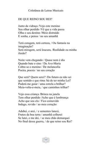 Coletânea de Letras Musicais
380
DE QUE REINO SOU REI?
Junto da vidraça /Vejo este menino
Seu olhar perdido /Vê que a vida passa
Olha o seu destino /Meio distraído
E sonha, e pensa / no seu amanhã
Terá coragem, terá certeza, / Ou fantasia na
imaginação?
Será miragem, será loucura, /Realidade ou minha
ilusão?
Noite vem chegando / Quase nem é dia
Quando bate o sino / Da Ave-Maria
Cobre-se o menino / De melancolia
Poeira, poesia / no seu coração
Que será? Quem serei? /Do futuro eu não sei
que sentido e que rima /há de ter minha Lei?
Poderá me guiar / uma estrela a brilhar?
Meia-volta-e-meia, / que caminhos trilhar?
Vejo essa criança /Brinca na janela
Tem olhar perdido /Acho que é lembrança
Acho que sou ela / Fico comovido
Indago, revido / ao meu coração:
Adubei, e arei, / e sementes lancei,
Frutos da boa terra / amanhã colherei
Se lutei, e me dei, / se meu chão demarquei
No final dessa guerra, / de que reino sou Rei?
 