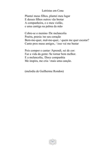 Letristas em Cena
381
Plantei meus filhos, plantei meu lugar
E desses filhos outros vão brotar
A companheira, e o meu violão,
e uma cantiga na palma da mão
Cobre-se o menino /De melancolia
Poeira, poesia /no seu coração
Bem-me-quer, mal-me-quer, / quem me quer escutar?
Canto pros meus amigos, / isso vai me bastar
Pois compor e cantar /Aprendi, sei de cor:
Faz a vida da gente /Se tornar bem melhor.
E a melancolia, /Doce companhia
Me inspira, me cria / mais uma canção.
(melodia de Guilherme Rondon)
 