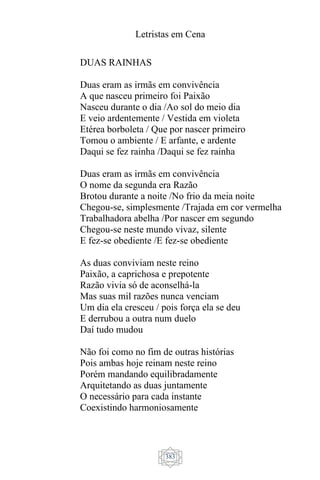 Letristas em Cena
383
DUAS RAINHAS
Duas eram as irmãs em convivência
A que nasceu primeiro foi Paixão
Nasceu durante o dia /Ao sol do meio dia
E veio ardentemente / Vestida em violeta
Etérea borboleta / Que por nascer primeiro
Tomou o ambiente / E arfante, e ardente
Daqui se fez rainha /Daqui se fez rainha
Duas eram as irmãs em convivência
O nome da segunda era Razão
Brotou durante a noite /No frio da meia noite
Chegou-se, simplesmente /Trajada em cor vermelha
Trabalhadora abelha /Por nascer em segundo
Chegou-se neste mundo vivaz, silente
E fez-se obediente /E fez-se obediente
As duas conviviam neste reino
Paixão, a caprichosa e prepotente
Razão vivia só de aconselhá-la
Mas suas mil razões nunca venciam
Um dia ela cresceu / pois força ela se deu
E derrubou a outra num duelo
Daí tudo mudou
Não foi como no fim de outras histórias
Pois ambas hoje reinam neste reino
Porém mandando equilibradamente
Arquitetando as duas juntamente
O necessário para cada instante
Coexistindo harmoniosamente
 
