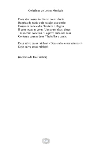 Coletânea de Letras Musicais
384
Duas são nossas irmãs em convivência
Rainhas da razão e da paixão, que então
Dosaram noite e dia /Tristeza e alegria
E com todas as cores / Juntaram risos, dores
Trouxeram sol e lua /E o povo anda nas ruas
Contente com as duas / Trabalha e canta:
Deus salve essas rainhas/ - Deus salve essas rainhas!/-
Deus salve essas rainhas!
(melodia de Iso Fischer)
 