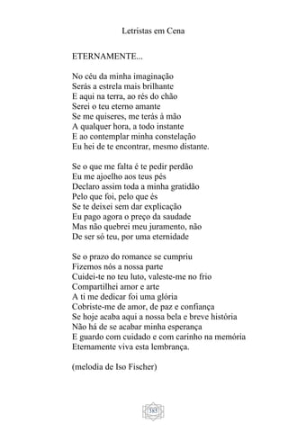 Letristas em Cena
385
ETERNAMENTE...
No céu da minha imaginação
Serás a estrela mais brilhante
E aqui na terra, ao rés do chão
Serei o teu eterno amante
Se me quiseres, me terás à mão
A qualquer hora, a todo instante
E ao contemplar minha constelação
Eu hei de te encontrar, mesmo distante.
Se o que me falta é te pedir perdão
Eu me ajoelho aos teus pés
Declaro assim toda a minha gratidão
Pelo que foi, pelo que és
Se te deixei sem dar explicação
Eu pago agora o preço da saudade
Mas não quebrei meu juramento, não
De ser só teu, por uma eternidade
Se o prazo do romance se cumpriu
Fizemos nós a nossa parte
Cuidei-te no teu luto, valeste-me no frio
Compartilhei amor e arte
A ti me dedicar foi uma glória
Cobriste-me de amor, de paz e confiança
Se hoje acaba aqui a nossa bela e breve história
Não há de se acabar minha esperança
E guardo com cuidado e com carinho na memória
Eternamente viva esta lembrança.
(melodia de Iso Fischer)
 