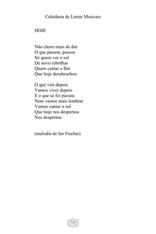 Coletânea de Letras Musicais
386
HOJE
Não choro mais de dor
O que passou, passou
Só quero ver o sol
De novo rebrilhar
Quero cantar a flor
Que hoje desabrochou
O que virá depois
Vamos viver depois
E o que se foi passou
Nem vamos mais lembrar
Vamos cantar o sol
Que hoje nos despertou
Nos despertou
(melodia de Iso Fischer)
 