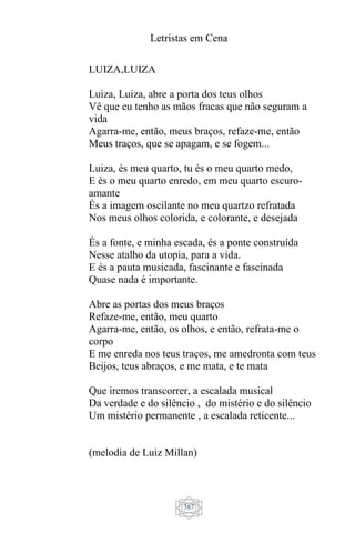 Letristas em Cena
387
LUIZA,LUIZA
Luiza, Luiza, abre a porta dos teus olhos
Vê que eu tenho as mãos fracas que não seguram a
vida
Agarra-me, então, meus braços, refaze-me, então
Meus traços, que se apagam, e se fogem...
Luiza, és meu quarto, tu és o meu quarto medo,
E és o meu quarto enredo, em meu quarto escuro-
amante
És a imagem oscilante no meu quartzo refratada
Nos meus olhos colorida, e colorante, e desejada
És a fonte, e minha escada, és a ponte construída
Nesse atalho da utopia, para a vida.
E és a pauta musicada, fascinante e fascinada
Quase nada é importante.
Abre as portas dos meus braços
Refaze-me, então, meu quarto
Agarra-me, então, os olhos, e então, refrata-me o
corpo
E me enreda nos teus traços, me amedronta com teus
Beijos, teus abraços, e me mata, e te mata
Que iremos transcorrer, a escalada musical
Da verdade e do silêncio , do mistério e do silêncio
Um mistério permanente , a escalada reticente...
(melodia de Luiz Millan)
 