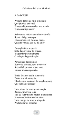 Coletânea de Letras Musicais
388
A PARCERIA
Procuro dentro de mim a melodia
Que prometi pra você
Pra que ela possa acolher sua poesia
E uma cantiga nascer
Acho que a música em mim se atrofia
Se me obrigo a compor
Ela germina e só floresce macia
Quando vem da dor ou do amor
Devo plantar a semente
Soltá-la no ventre da criação
E aguardar pacientemente
O milagre da germinação
Para cuidar desse ninho
É preciso carinho, suor e emoção
Serenidade pra ver nota a nota
Nascer uma composição
Então façamos assim a parceria
Dessa primeira canção
Obedecendo as regras de uma harmonia
Que venha do coração
Uma pitada de humor e de magia
Ritmos, timbres e tons
Hão de fazer bonita e forte, a nossa cria
Pra comemorar os nossos dons
Uma cantiga de amor e simpatia
Pra felicitar os corações
 