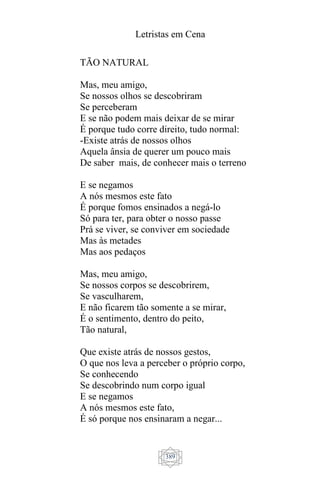 Letristas em Cena
389
TÃO NATURAL
Mas, meu amigo,
Se nossos olhos se descobriram
Se perceberam
E se não podem mais deixar de se mirar
É porque tudo corre direito, tudo normal:
-Existe atrás de nossos olhos
Aquela ânsia de querer um pouco mais
De saber mais, de conhecer mais o terreno
E se negamos
A nós mesmos este fato
É porque fomos ensinados a negá-lo
Só para ter, para obter o nosso passe
Prá se viver, se conviver em sociedade
Mas às metades
Mas aos pedaços
Mas, meu amigo,
Se nossos corpos se descobrirem,
Se vasculharem,
E não ficarem tão somente a se mirar,
É o sentimento, dentro do peito,
Tão natural,
Que existe atrás de nossos gestos,
O que nos leva a perceber o próprio corpo,
Se conhecendo
Se descobrindo num corpo igual
E se negamos
A nós mesmos este fato,
É só porque nos ensinaram a negar...
 
