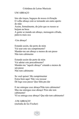 Coletânea de Letras Musicais
390
UM ABRAÇO
Isto são traços, bagaços da nossa civilização
O velho abraço está se tornando um outro aperto
de mão
Assim, formalmente, do jeito que os russos se
beijam na boca
A gente se manda um abraço, mensagem cifrada,
palavra mais oca
-Um abraço!
Estando assim, tão perto de mim
Vai usar este seu cumprimento?
Mandar-me um abraço a menos de um passo
Não tem cabimento
Estando assim tão perto de mim
Vai adotar este procedimento?
Mandar-me “aquele abraço” estando a menos de
um passo
Não tem cabimento
Se você quiser/ Me cumprimentar
Estou bem aqui/ Não vou recusar
Dê logo esse passo/ Que falta pra dar
E me entregue esse abraço!Não tem cabimento!
Mas me entregue esse abraço! Pois não tem
cabimento!
Vê se entrega esse abraço! Que não tem cabimento!
-UM ABRAÇO!
(melodia de Iso Fischer)
 