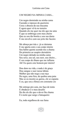 Letristas em Cena
391
UM NEGRO NA MINHA CAMA...
Um negro dormindo na minha cama
Fazendo o repouso do guerreiro
Usou e abusou da sua mucama
E agora quer vê-la no terreiro
Quando ele me quer me diz que me ama
E que se embriaga com meu cheiro
Que eu sou tão bonita e sou sua dama
E me envolve com seu jeito tão faceiro
Me abraça por trás e já se derrama
E me aperta com o seu corpo inteiro
Seu hálito quente acende-me a chama
Do primeiro ao suspiro derradeiro
Um negro deitado na minha cama
Seu sexo, seu sal, seu suor, seu cheiro...
E seu corpo de ébano que me inflama
Ah! Eu quero este homem por inteiro!
Dou duro na vida, e nada é de graça
Dou sangue e suor nessa labuta
Mulher que não nega a sua raça
De regra, uma fera, de quebra uma puta
Mas se eu mostro as garras, ele se espanta
E eu, que sou a fêmea em constante cio
Me entrego pro cara, me faço de tonta
E obedecer é o meu desafio
De dia ele diz que o dever lhe chama
É à noite que surge o batuqueiro
Eu, toda orgulhosa de sua fama
 