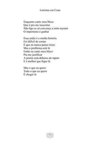 Letristas em Cena
395
Enquanto canto meu blues
Que é pra me inocentar
Não ligo se só convenço a mim mesmo
O importante é ganhar
Essa então é a minha história
Foi difícil de contar
É que eu nunca penso nisso
Mas o problema está lá
Então eu canto meu blues
Pra me justificar
A poeira está debaixo do tapete
E é melhor que fique lá
Mas o que eu quero
Tudo o que eu quero
É chegar lá
 