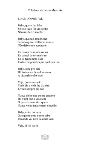 Coletânea de Letras Musicais
396
LUAR DO PONTAL
Baby, quero lhe falar
Se isso tudo for um sonho
Não me deixe acordar
Baby, quando amanhecer
Se tudo quiser voltar ao normal
Não deixe isso acontecer
Eu cansei da minha rotina
Eu cansei de ser mais um
Eu só tenho uma vida
E não vou perdê-la pra qualquer um
Baby, olhe pro céu
Há tanta estrela no Universo
A vida não é tão cruel
Veja, preste atenção
Todo dia a vida lhe diz sim
E você sempre diz não
Nunca deixe que eu me esqueça
Do valor que a vida tem
O que chamam de riqueza
Nunca valeu nada e nem ninguém
Baby, entre no trem
Que quem entra nunca sabe
Pra onde vai nem de onde vem
Veja, já vai partir
 