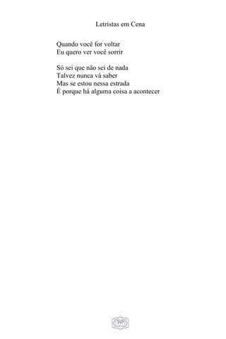 Letristas em Cena
397
Quando você for voltar
Eu quero ver você sorrir
Só sei que não sei de nada
Talvez nunca vá saber
Mas se estou nessa estrada
É porque há alguma coisa a acontecer
 