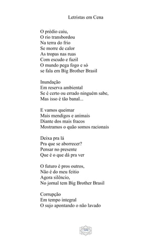 Letristas em Cena
399
O prédio caiu,
O rio transbordou
Na terra do frio
Se morre de calor
As tropas nas ruas
Com escudo e fuzil
O mundo pega fogo e só
se fala em Big Brother Brasil
Inundação
Em reserva ambiental
Se é certo ou errado ninguém sabe,
Mas isso é tão banal...
E vamos queimar
Mais mendigos e animais
Diante dos mais fracos
Mostramos o quão somos racionais
Deixa pra lá
Pra que se aborrecer?
Pensar no presente
Que é o que dá pra ver
O futuro é pros outros,
Não é do meu feitio
Agora silêncio,
No jornal tem Big Brother Brasil
Corrupção
Em tempo integral
O sujo apontando o não lavado
 