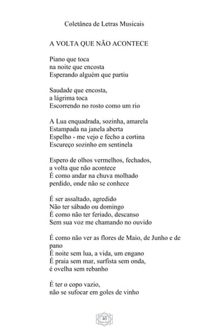 Coletânea de Letras Musicais
40
A VOLTA QUE NÃO ACONTECE
Piano que toca
na noite que encosta
Esperando alguém que partiu
Saudade que encosta,
a lágrima toca
Escorrendo no rosto como um rio
A Lua enquadrada, sozinha, amarela
Estampada na janela aberta
Espelho - me vejo e fecho a cortina
Escureço sozinho em sentinela
Espero de olhos vermelhos, fechados,
a volta que não acontece
É como andar na chuva molhado
perdido, onde não se conhece
É ser assaltado, agredido
Não ter sábado ou domingo
É como não ter feriado, descanso
Sem sua voz me chamando no ouvido
É como não ver as flores de Maio, de Junho e de
pano
É noite sem lua, a vida, um engano
É praia sem mar, surfista sem onda,
é ovelha sem rebanho
É ter o copo vazio,
não se sufocar em goles de vinho
 