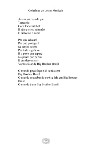 Coletânea de Letras Musicais
400
Assim, na cara de pau
Tapeação
Com TV e futebol
É pão-e-circo sem pão
E tanto faz o canal
Pra que educar?
Pra que proteger?
Se temos beleza
Pra todo inglês ver
E o povo que espere
Na ponte que partiu
E pra descontrair
Vamos falar de Big Brother Brasil
O mundo pega fogo e só se fala em
Big Brother Brasil
O mundo se acabando e só se fala em Big Brother
Brasil
O mundo é um Big Brother Brasil
 