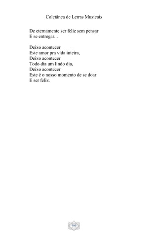 Coletânea de Letras Musicais
406
De eternamente ser feliz sem pensar
E se entregar...
Deixo acontecer
Este amor pra vida inteira,
Deixo acontecer
Todo dia um lindo dia,
Deixo acontecer
Este é o nosso momento de se doar
E ser feliz.
 