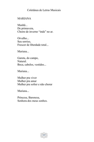 Coletânea de Letras Musicais
408
MARIANA
Manhã...
De primavera,
Cheiro de inverno “inda” no ar.
Orvalho...
Seu sorriso,
Frescor de liberdade total...
Mariana...
Garota, do campo,
Natural.
Boca, cabelos, vestidos...
Mariana...
Mulher pra viver
Mulher pra amar
Mulher pra sofrer e não chorar
Mariana...
Princesa, Baronesa,
Senhora dos meus sonhos.
 