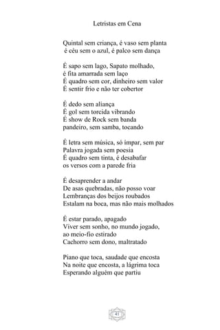 Letristas em Cena
41
Quintal sem criança, é vaso sem planta
é céu sem o azul, é palco sem dança
É sapo sem lago, Sapato molhado,
é fita amarrada sem laço
É quadro sem cor, dinheiro sem valor
É sentir frio e não ter cobertor
É dedo sem aliança
É gol sem torcida vibrando
É show de Rock sem banda
pandeiro, sem samba, tocando
É letra sem música, só ímpar, sem par
Palavra jogada sem poesia
É quadro sem tinta, é desabafar
os versos com a parede fria
É desaprender a andar
De asas quebradas, não posso voar
Lembranças dos beijos roubados
Estalam na boca, mas não mais molhados
É estar parado, apagado
Viver sem sonho, no mundo jogado,
ao meio-fio estirado
Cachorro sem dono, maltratado
Piano que toca, saudade que encosta
Na noite que encosta, a lágrima toca
Esperando alguém que partiu
 