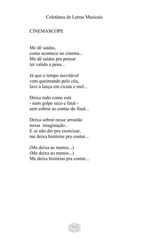 Coletânea de Letras Musicais
414
CINEMASCOPE
Me dê saídas,
como acontece no cinema...
Me dê saídas pra pensar
ter valido a pena...
Já que o tempo inevitável
vem queimando pelo céu,
lave a lança em cicuta e mel...
Deixa tudo como está
- num golpe seco e fatal -
sem cobrar as contas do final...
Deixa sobrar nesse arrastão
nossa imaginação...
E se não der pra exorcizar,
me deixa histórias pra contar...
(Me deixa ao menos...)
(Me deixa ao menos...)
Me deixa histórias pra contar...
 